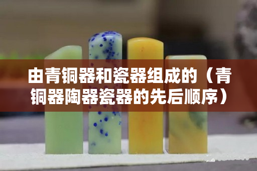 由青銅器和瓷器組成的（青銅器陶器瓷器的先后順序）