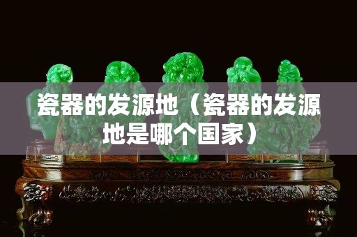 瓷器的發(fā)源地（瓷器的發(fā)源地是哪個國家）