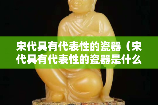 宋代具有代表性的瓷器（宋代具有代表性的瓷器是什么）