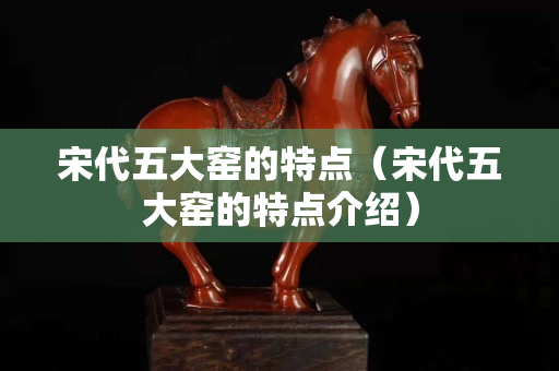 宋代五大窯的特點（宋代五大窯的特點介紹）
