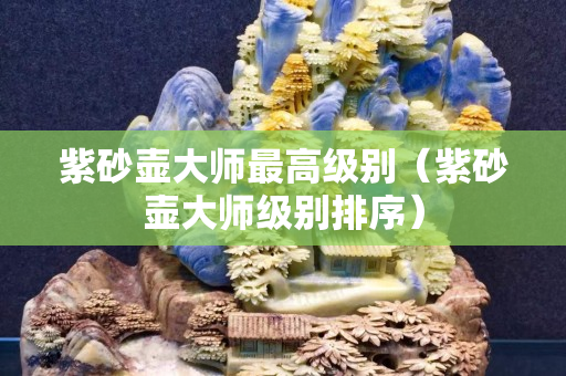 紫砂壺大師最高級別（紫砂壺大師級別排序）