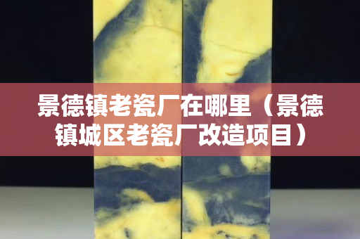 景德鎮老瓷廠在哪里（景德鎮城區老瓷廠改造項目）