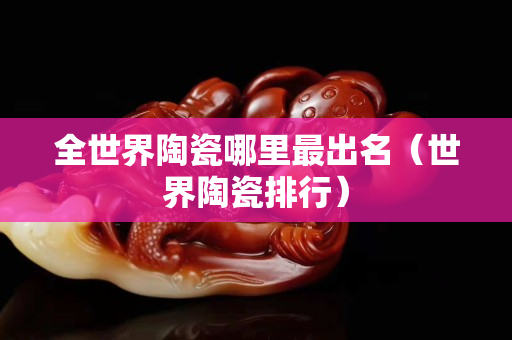 全世界陶瓷哪里最出名（世界陶瓷排行）