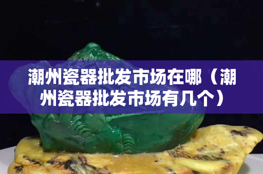 潮州瓷器批發市場在哪（潮州瓷器批發市場有幾個）