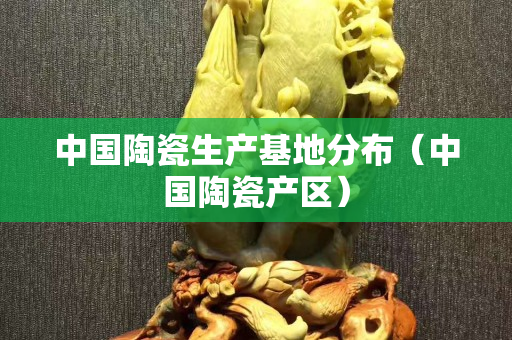 中國陶瓷生產(chǎn)基地分布（中國陶瓷產(chǎn)區(qū)）