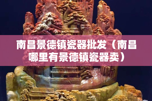 南昌景德鎮(zhèn)瓷器批發(fā)（南昌哪里有景德鎮(zhèn)瓷器賣）