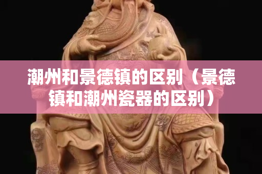 潮州和景德鎮的區別（景德鎮和潮州瓷器的區別）