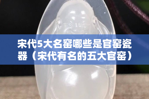 宋代5大名窯哪些是官窯瓷器（宋代有名的五大官窯）