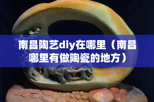 南昌陶藝diy在哪里（南昌哪里有做陶瓷的地方）