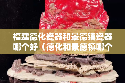福建德化瓷器和景德鎮(zhèn)瓷器哪個(gè)好（德化和景德鎮(zhèn)哪個(gè)是瓷都）