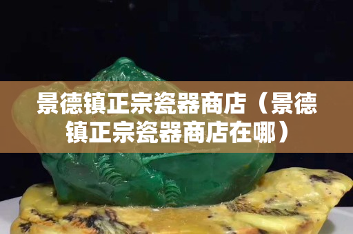 景德鎮正宗瓷器商店（景德鎮正宗瓷器商店在哪）