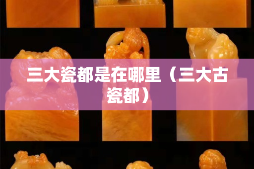 三大瓷都是在哪里（三大古瓷都）