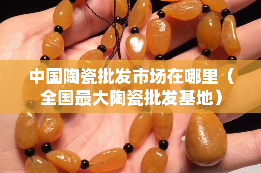 中國(guó)陶瓷批發(fā)市場(chǎng)在哪里（全國(guó)最大陶瓷批發(fā)基地）