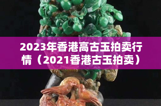 2023年香港高古玉拍賣行情（2021香港古玉拍賣）
