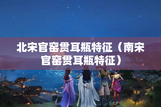 北宋官窯貫耳瓶特征（南宋官窯貫耳瓶特征）