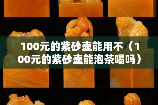 100元的紫砂壺能用不（100元的紫砂壺能泡茶喝嗎）