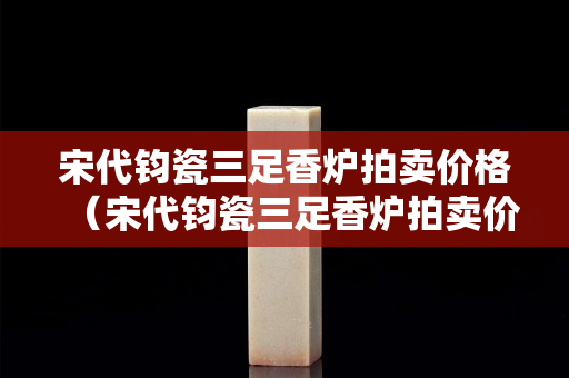 宋代鈞瓷三足香爐拍賣價(jià)格（宋代鈞瓷三足香爐拍賣價(jià)格多少）