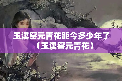 玉溪窯元青花距今多少年了（玉溪窖元青花）