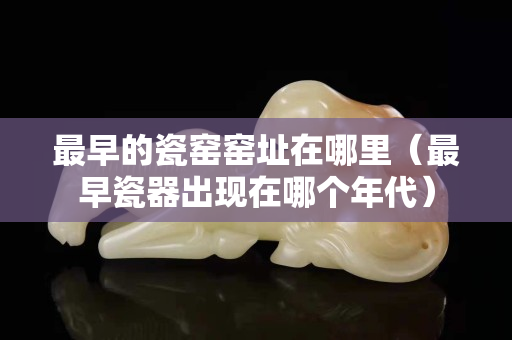 最早的瓷窯窯址在哪里（最早瓷器出現在哪個年代）