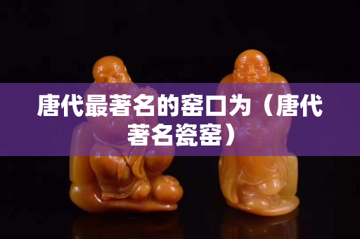 唐代最著名的窯口為（唐代著名瓷窯）