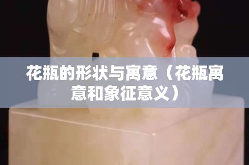 花瓶的形狀與寓意（花瓶寓意和象征意義）