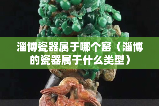 淄博瓷器屬于哪個窯（淄博的瓷器屬于什么類型）