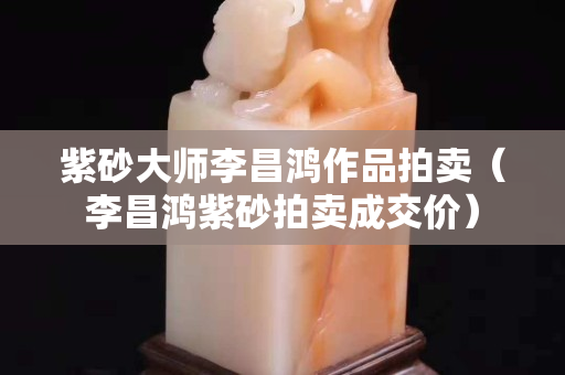 紫砂大師李昌鴻作品拍賣（李昌鴻紫砂拍賣成交價(jià)）