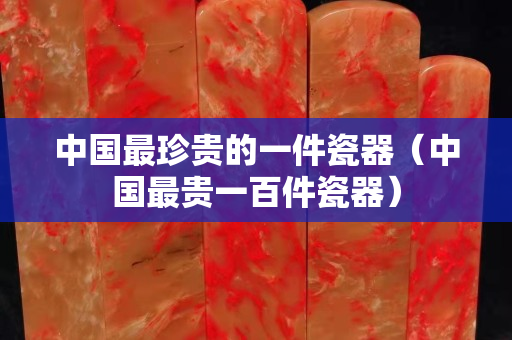 中國最珍貴的一件瓷器（中國最貴一百件瓷器）