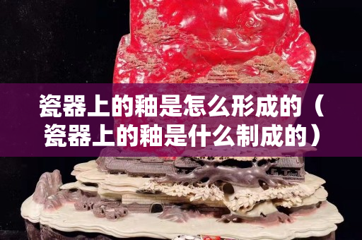 瓷器上的釉是怎么形成的（瓷器上的釉是什么制成的）