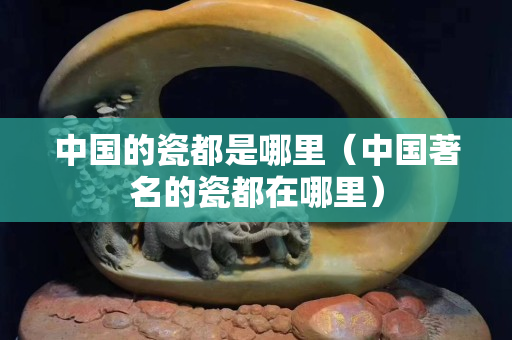 中國的瓷都是哪里（中國著名的瓷都在哪里）