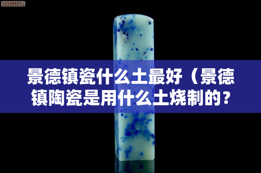 景德鎮瓷什么土最好（景德鎮陶瓷是用什么土燒制的？）