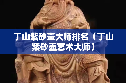 丁山紫砂壺大師排名（丁山紫砂壺藝術大師）