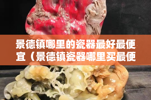 景德鎮哪里的瓷器最好最便宜（景德鎮瓷器哪里買最便宜）