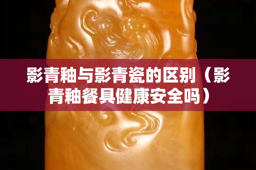影青釉與影青瓷的區別（影青釉餐具健康安全嗎）