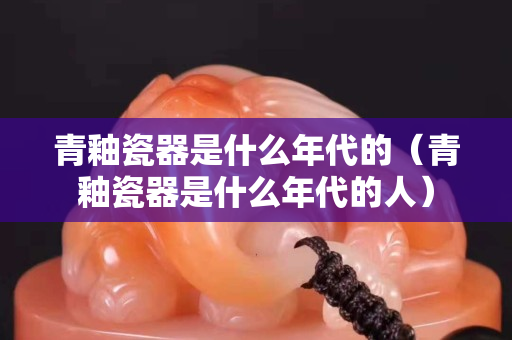 青釉瓷器是什么年代的（青釉瓷器是什么年代的人）
