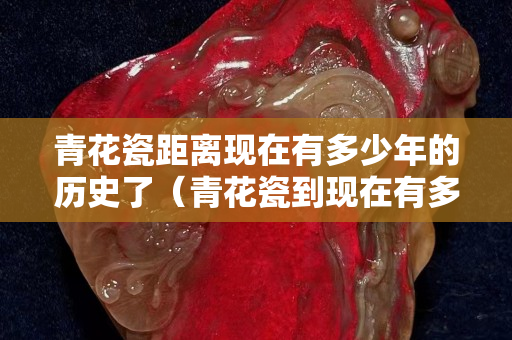 青花瓷距離現(xiàn)在有多少年的歷史了（青花瓷到現(xiàn)在有多少年了）