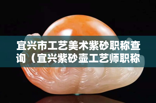 宜興市工藝美術(shù)紫砂職稱查詢（宜興紫砂壺工藝師職稱查詢官網(wǎng)）
