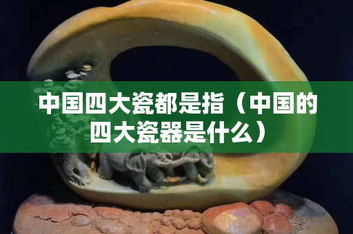 中國四大瓷都是指（中國的四大瓷器是什么）