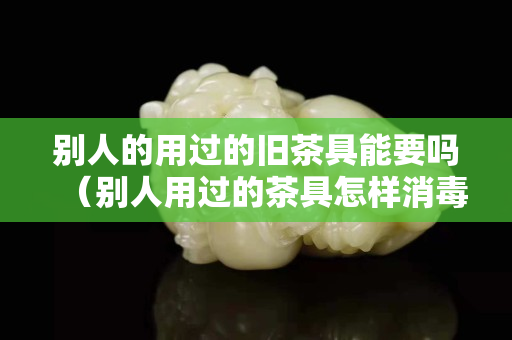 別人的用過的舊茶具能要嗎（別人用過的茶具怎樣消毒才放心用）