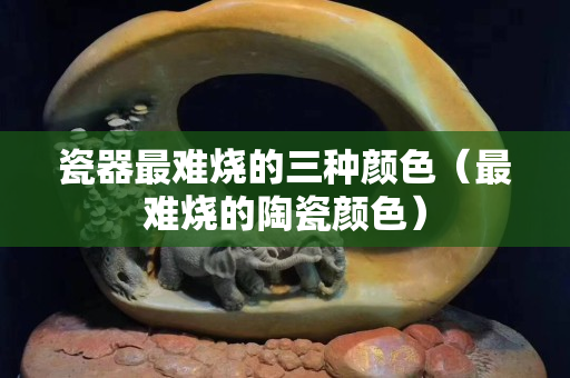 瓷器最難燒的三種顏色（最難燒的陶瓷顏色）