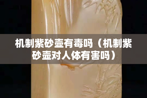 機制紫砂壺有毒嗎（機制紫砂壺對人體有害嗎）