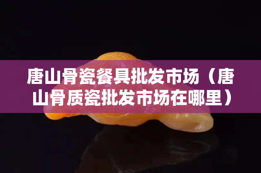 唐山骨瓷餐具批發(fā)市場(chǎng)（唐山骨質(zhì)瓷批發(fā)市場(chǎng)在哪里）