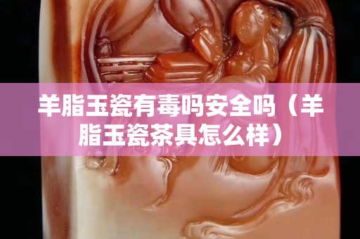羊脂玉瓷有毒嗎安全嗎（羊脂玉瓷茶具怎么樣）