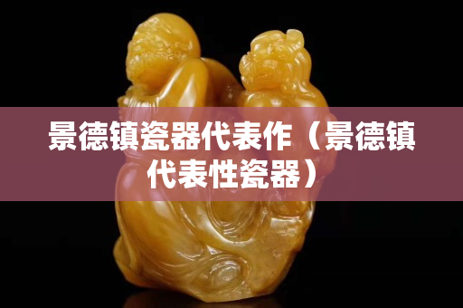 景德鎮(zhèn)瓷器代表作（景德鎮(zhèn)代表性瓷器）