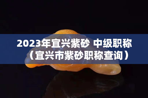 2023年宜興紫砂 中級職稱（宜興市紫砂職稱查詢）