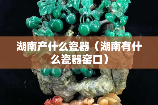 湖南產什么瓷器（湖南有什么瓷器窯口）