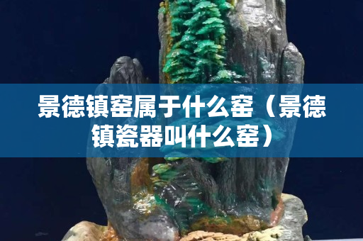景德鎮窯屬于什么窯（景德鎮瓷器叫什么窯）