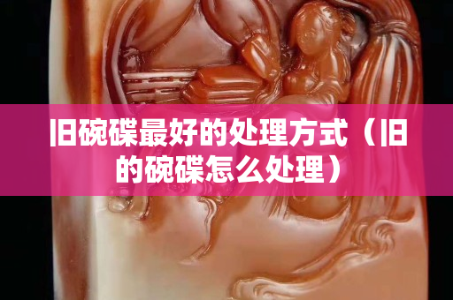 舊碗碟最好的處理方式（舊的碗碟怎么處理）