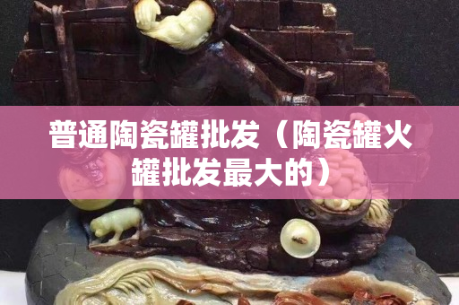 普通陶瓷罐批發（陶瓷罐火罐批發最大的）