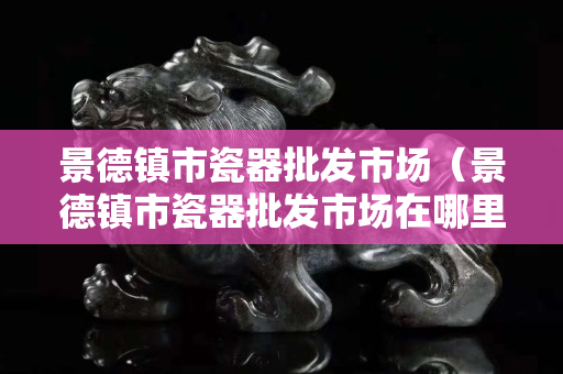 景德鎮市瓷器批發市場（景德鎮市瓷器批發市場在哪里）